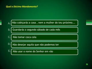 Qual o Décimo Mandamento?




    Não cobiçarás a casa , nem a mulher do teu próximo...

     Guardarás o segundo sábado de cada mês

     Não tomar coca cola

     Não desejar aquilo que não podemos ter

     Não usar o nome do Senhor em vão
 