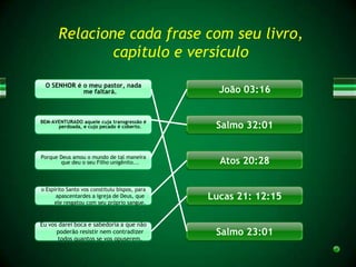 Relacione cada frase com seu livro,
               capítulo e versículo
 O SENHOR é o meu pastor, nada
            me faltará.                          João 03:16


BEM-AVENTURADO aquele cuja transgressão é
      perdoada, e cujo pecado é coberto.        Salmo 32:01


Porque Deus amou o mundo de tal maneira
       que deu o seu Filho unigênito...          Atos 20:28

o Espírito Santo vos constituiu bispos, para
      apascentardes a igreja de Deus, que
     ele resgatou com seu próprio sangue.
                                               Lucas 21: 12:15

Eu vos darei boca e sabedoria a que não
      poderão resistir nem contradizer          Salmo 23:01
       todos quantos se vos opuserem.
 