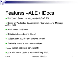 Overview of ALE/IDOCs 13
3/5/2024
Features –ALE / IDocs
 Distributed System yet integrated with SAP R/3
 Based on ‘Application-to-Application integration using ‘Message
Architecture’
 Reliable communication
 Data is exchanged using “IDocs”
 Support both R/2, R/3 and External system
 If network problem, message is buffered
 ALE support backward compatibility
 ALE ensure that , data is transferred only once
 