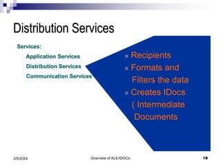Overview of ALE/IDOCs 18
3/5/2024
Distribution Services
Services:
Application Services
Distribution Services
Communication Services
 Recipients
 Formats and
Filters the data
 Creates IDocs
( Intermediate
Documents
 