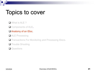 Overview of ALE/IDOCs 21
3/5/2024
Topics to cover
 What is ALE ?
 Components of ALE.
 Anatomy of an IDoc.
 ALE Processing
 Transactions For Monitoring and Processing IDocs.
 Trouble Shooting
 Questions
 