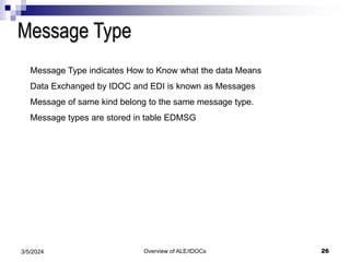 Overview of ALE/IDOCs 26
3/5/2024
Message Type
Message Type indicates How to Know what the data Means
Data Exchanged by IDOC and EDI is known as Messages
Message of same kind belong to the same message type.
Message types are stored in table EDMSG
 