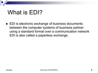 Overview of ALE/IDOCs 3
3/5/2024
What is EDI?
 EDI is electronic exchange of business documents
between the computer systems of business partner
using a standard format over a communication network
EDI is also called a paperless exchange.
 