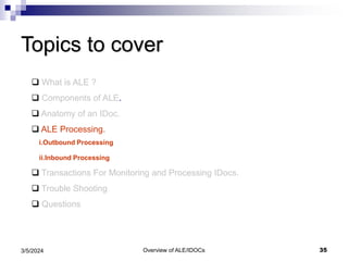 Overview of ALE/IDOCs 35
3/5/2024
Topics to cover
 What is ALE ?
 Components of ALE.
 Anatomy of an IDoc.
 ALE Processing.
i.Outbound Processing
ii.Inbound Processing
 Transactions For Monitoring and Processing IDocs.
 Trouble Shooting
 Questions
 