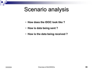 Overview of ALE/IDOCs 39
3/5/2024
Scenario analysis
• How does the IDOC look like ?
• How is data being sent ?
• How is the data being received ?
 