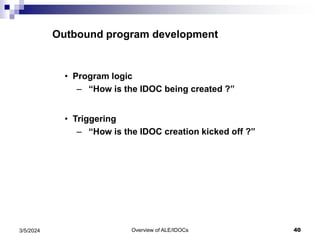 Overview of ALE/IDOCs 40
3/5/2024
Outbound program development
• Program logic
– “How is the IDOC being created ?”
• Triggering
– “How is the IDOC creation kicked off ?”
 
