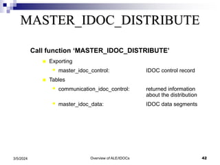 Overview of ALE/IDOCs 42
3/5/2024
MASTER_IDOC_DISTRIBUTE
Call function ‘MASTER_IDOC_DISTRIBUTE’
 Exporting
 master_idoc_control: IDOC control record
 Tables
 communication_idoc_control: returned information
about the distribution
 master_idoc_data: IDOC data segments
 