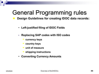 Overview of ALE/IDOCs 44
3/5/2024
General Programming rules
 Design Guidelines for creating IDOC data records:
• Left-justified filing of IDOC Fields
• Replacing SAP codes with ISO codes
 currency keys
 country keys
 unit of measure
 shipping instructions
• Converting Currency Amounts
 