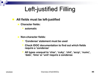 Overview of ALE/IDOCs 45
3/5/2024
Left-justified Filling
 All fields must be left-justified
 Character fields:
 automatic
 Non-character fields:
 ‘Condense’ statement must be used
 Check IDOC documentation to find out which fields
require a ‘condense’
 All types unequal to ‘char’, ‘cuky’, ‘clnt’, ‘accp’, ‘numc’,
‘dats’, ‘tims’ or ‘unit’ require a condense
 