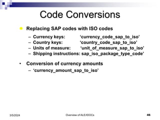 Overview of ALE/IDOCs 46
3/5/2024
Code Conversions
 Replacing SAP codes with ISO codes
– Currency keys: ‘currency_code_sap_to_iso’
– Country keys: ‘country_code_sap_to_iso’
– Units of measure: ‘unit_of_measure_sap_to_iso’
– Shipping instructions: sap_iso_package_type_code’
• Conversion of currency amounts
– ‘currency_amount_sap_to_iso’
 