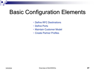 Overview of ALE/IDOCs 47
3/5/2024
Basic Configuration Elements
 Define RFC Destinations
 Define Ports
 Maintain Customer Model
 Create Partner Profiles
 