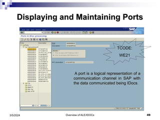 Overview of ALE/IDOCs 49
3/5/2024
Displaying and Maintaining Ports
A port is a logical representation of a
communication channel in SAP with
the data communicated being IDocs.
TCODE:
WE21
 