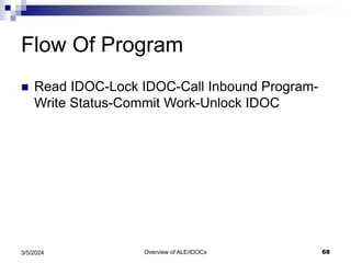 Overview of ALE/IDOCs 68
3/5/2024
Flow Of Program
 Read IDOC-Lock IDOC-Call Inbound Program-
Write Status-Commit Work-Unlock IDOC
 