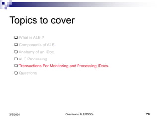 Overview of ALE/IDOCs 70
3/5/2024
Topics to cover
 What is ALE ?
 Components of ALE.
 Anatomy of an IDoc.
 ALE Processing
 Transactions For Monitoring and Processing IDocs.
 Questions
 
