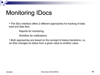 Overview of ALE/IDOCs 71
3/5/2024
Monitoring IDocs
• The IDoc interface offers 2 different approaches for tracking of data
load and data flow:
Reports for monitoring
Workflow for notifications
• Both approaches are based on the concept of status transitions, i.e.
an IDoc changes its status from a given value to another value.
 