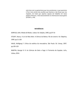 está claro nem se gostaríamos que isso acontecesse: o que queremos
é ficar mais cientes das escolhas que fazemos e das forças que nos
impelem, de modo que sejamos capazes de trabalhar em nosso
próprio interesse, e não exclusivamente no interesse de nossos genes
(ETCOFF, p. 99).
REFERÊNCIAS
DORFLES, Gillo. Modas & Modos. Lisboa: Ed. Edições, 1990. pp.07-53
ETCOFF, Nancy. A Lei do Mais Belo: A Ciência da Beleza. Rio de Janeiro: Ed. Objetiva,
1999. pp.11-105
HAUG, Wolfgang F. Crítica da estética da mercadoria. São Paulo: Ed. Unesp, 1997.
pp.105-129
MARTIN, George R. R. As Crônicas de Gelo e Fogo: A Tormenta de Espadas. LeYa,
Lisboa, 2014.
 