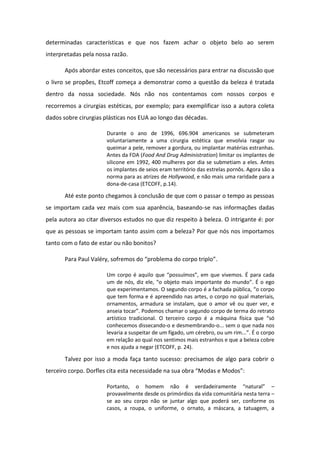 determinadas características e que nos fazem achar o objeto belo ao serem
interpretadas pela nossa razão.
Após abordar estes conceitos, que são necessários para entrar na discussão que
o livro se propões, Etcoff começa a demonstrar como a questão da beleza é tratada
dentro da nossa sociedade. Nós não nos contentamos com nossos corpos e
recorremos a cirurgias estéticas, por exemplo; para exemplificar isso a autora coleta
dados sobre cirurgias plásticas nos EUA ao longo das décadas.
Durante o ano de 1996, 696.904 americanos se submeteram
voluntariamente a uma cirurgia estética que envolvia rasgar ou
queimar a pele, remover a gordura, ou implantar matérias estranhas.
Antes da FDA (Food And Drug Administration) limitar os implantes de
silicone em 1992, 400 mulheres por dia se submetiam a eles. Antes
os implantes de seios eram território das estrelas pornôs. Agora são a
norma para as atrizes de Hollywood, e não mais uma raridade para a
dona-de-casa (ETCOFF, p.14).
Até este ponto chegamos à conclusão de que com o passar o tempo as pessoas
se importam cada vez mais com sua aparência, baseando-se nas informações dadas
pela autora ao citar diversos estudos no que diz respeito à beleza. O intrigante é: por
que as pessoas se importam tanto assim com a beleza? Por que nós nos importamos
tanto com o fato de estar ou não bonitos?
Pa a Paul Val , sof e os do p o le a do o po t iplo .
Um corpo é aquilo que possuímos , em que vivemos. É para cada
um de nós, diz ele, o objeto mais importante do mundo . É o ego
que experimentamos. O segundo corpo é a fachada pública, o corpo
que tem forma e é apreendido nas artes, o corpo no qual materiais,
ornamentos, armadura se instalam, que o amor vê ou quer ver, e
anseia tocar . Podemos chamar o segundo corpo de terma do retrato
artístico tradicional. O terceiro corpo é a máquina física que só
conhecemos dissecando-o e desmembrando-o... sem o que nada nos
levaria a suspeitar de um fígado, um cérebro, ou um rim... . É o corpo
em relação ao qual nos sentimos mais estranhos e que a beleza cobre
e nos ajuda a negar (ETCOFF, p. 24).
Talvez por isso a moda faça tanto sucesso: precisamos de algo para cobrir o
te ei o o po. Do fles ita esta e essidade a sua o a Modas e Modos :
Porta to, o ho e ão ve dadei a e te atu al –
provavelmente desde os primórdios da vida comunitária nesta terra –
se ao seu corpo não se juntar algo que poderá ser, conforme os
casos, a roupa, o uniforme, o ornato, a máscara, a tatuagem, a
 