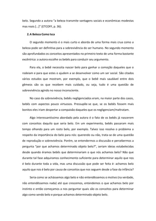 elo. Segu do a auto a a eleza t a s ite va tage s so iais e e o i as odestas
as eais [...] ETCOFF, p. 36).
2.A Beleza Como Isca
O segundo momento é o mais curto e aborda de uma forma mais crua como a
beleza pode ser definitiva para a sobrevivência do ser humano. No segundo momento
são aprofundados os conceitos apresentados no primeiro texto de uma forma bastante
excêntrica: a autora escolhe os bebês para conduzir seu argumento.
Para ela, o bebê necessita nascer belo para ganhar a comoção daqueles que o
rodeiam e para que estes o ajudem a se desenvolver como um ser social. São citados
vários estudos que mostram, por exemplo, que o bebê mais saudável entre dois
gêmeos são os que recebem mais cuidado, ou seja, tudo é uma questão de
sobrevivência agindo no nosso inconsciente.
No caso da sobrevivência, bebês negligenciados eram, na maior parte dos casos,
bebês com aspectos pouco virtuosos. Pressupõe-se que, se os bebês fossem mais
bonitos eles iriam despertar a compaixão daqueles que os negligenciam/maltratam.
Algo interessantíssimo abordado pela autora é o fato de os bebês já nascerem
com conceitos daquilo que seria belo. Em um experimento, bebês passaram mais
tempo olhando para um rosto belo, por exemplo. Talvez isso resolva o problema a
respeito da importância do belo para nós: querendo ou não, trata-se de uma questão
de reprodução e sobrevivência. Porém, se entendermos a discussão e percebermos a
pe gu ta po ue a ha os dete i ado o jeto elo? , se ia ideias esta ele idas
desde quando éramos bebês que determinariam o que nós achamos belo? Não que
durante tal fase adquiramos conhecimento suficiente para determinar aquilo que nos
é belo durante toda a vida, mas uma discussão que pode ser feita é: achamos belo
aquilo que nos é belo por causa de conceitos que nos seguem desde a fase da infância?
Seria como se achássemos algo belo e não entendêssemos o motivo (na verdade,
não entendêssemos nada) até que crescemos, entendemos o que achamos belo por
instinto e então começamos a nos perguntar quais são os conceitos para determinar
algo como sendo belo e porque achamos determinado objeto belo.
 