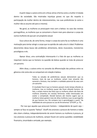 A partir daqui a autora entra em críticas sérias à forma como a mulher é tratada
dentro da sociedade. São mostradas injustiças graves no que diz respeito à
participação da mulher dentro de relacionamentos, nas suas preferências (e como a
mulher não as assume até para si mesma).
No geral, as mulheres se preocupam mais com a beleza: no caso das revistas
pornográficas, as mulheres que as consomem o fazem mais para observar o corpo de
outras mulheres do que por um propósito sexual.
Essa cultura de, de certa forma, invejar o corpo da outra faz as mulheres é uma
motivação para tentar atingir o corpo que na opinião de cada uma é o ideal. Problemas
decorrentes dessa busca são problemas alimentares, dores musculares, transtornos
psicológicos e etc.
Apesar disso, uma contradição interessante é o fato de que as mulheres se
importam menos que os homens na questão da beleza quando se trata de procurar
um parceiro.
Além disso, a autora entra no conceito da diferenciação das práticas entre os
gêneros e de como eles se comportam em relação à beleza.
Todos os estudos de preferências sexuais demonstram que os
homens, mais do que as mulheres, acham mais atraente não
somente a fantasia, mas também a realidade potencial do sexo com
um estranho
O resultado final é que os homens passam muito tempo olhando as
mulheres, mas as mulheres quase não ficam olhando homens. De
fato, a ampla maioria das fotos que as mulheres olham são fotos de
mulheres atraentes em revistas femininas: estão interessadas em
avaliar a competição. Donald Symons até mesmo sugere que as
mulheres talvez gostem mais de olhas mulheres nuas na pornografia
do que homens nus. Ele compara isso à ap e dizage a pa ti da
ha ilidade de out a pessoa o uso de fe a e tas ETCOFF, p. .
Por isso que aqueles que procuram homens – independente de quem seja –
se p e se fo a o uesito eleza . Et off ita a ú ios a procura de homens e todos
eles citam a beleza, independentemente de serem homens ou mulheres à procura, já
nos anúncios à procura de mulheres, sempre focam em outras questões: estabilidade
financeira, sinceridade e amizade, por exemplo.
 