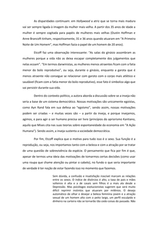 As disparidades continuam: em Hollywood a atriz que se torna mais madura
vai ser sempre ligada à imagem da mulher mais velha. A partir dos 35 anos de idade a
mulher é sempre cogitada para papéis de mulheres mais velhas (Dustin Hoffman e
A e B a oft ti ha , espe tiva e te, e a os ua do atua a e A Primeira
Noite de U Ho e , as Hoff a fazia o papel de u ho e de a os .
Et off faz u a o se vação i te essa te: As salas do gi sio asso a as
mulheres porque a vida não as deixa escapar completamente dos julgamentos que
elas e oa . E te os darwinistas, as mulheres menos atraentes ficam com a fatia
e o do olo ep odutivo , ou seja, du a te o gi sio, e ua to a ga ota ue
menos atraente não consegue se relacionar com garoto com o corpo mais atlético e
saudável (ficam com a fatia menor do bolo reprodutivo), esse fato é simboliza algo que
vai persistir durante sua vida.
Dentro do contexto político, a autora aborda a discussão sobre se a inveja não
seria a base de um sistema democrático. Nossas motivações são unicamente egoístas,
como Ayn Ra d fala e sua defesa ao egoís o , se do assi , ossas otivaç es
podem ser criadas – e muitas vezes são – a partir da inveja, e porque invejamos,
agimos, e para agir o ser humano precisa ser livre (princípios do apriorismo Kantiano,
aquilo que Mises cita as suas teo ias so e espo ta eidade da e o o ia e A Ação
Hu a a . Se do assi , a i veja suste ta a so iedade de o ti a.
Por fim, Etcoff explica que o motivo para tudo isso é o sexo. Sua função é a
reprodução, ou seja, nos importamos tanto com a beleza e com a atração por se tratar
de uma questão de sobrevivência da espécie. O pensamento que fica por fim é que,
apesar de termos uma ideia das motivações de tomarmos certas decisões (como usar
uma roupa que chame atenção ou pintar o cabelo), no fundo o que seria importante
de verdade é ter noção de estar fazendo isso no momento que fazemos.
Sem dúvida, a confusão e insatisfação irascível marcam as relações
entre os sexos. O índice de divórcios é alto, a taxa de pais e mães
solteiros é alta e a de casais sem filhos é a mais ala desde a
Depressão. Mas psicólogos evolucionistas sugerem que será muito
difícil reprimir instintos que atuaram por milênios. O desejo
automático de olhar e desejar a beleza feminina jovem e a atração
sexual de um homem alto com o peito largo, um perfil esculpido e
dinheiro na carteira não se tornarão tão cedo coisas do passado. Não
 