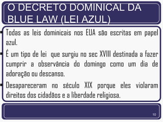 O DECRETO DOMINICAL DA
  BLUE LAW (LEI AZUL)
• Todas as leis dominicais nos EUA são escritas em papel
  azul.
• É um tipo de lei que surgiu no sec XVIII destinada a fazer
  cumprir a observância do domingo como um dia de
  adoração ou descanso.
• Desapareceram no século XIX porque eles violaram
  direitos dos cidadãos e a liberdade religiosa.

                                                         10
 