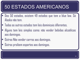 50 ESTADOS AMERICANOS
• Dos 50 estados, existem 49 estados que tem a blue law. Só
  Alaska não tem.
• Todos os outros estados tem leis dominicais diferentes.
• Alguns tem leis simples como: não vender bebidas alcoólicas
  aos domingos.
• Outros Não vender carros aos domingos.
• Outros proibem esportes aos domingos.


                                                            11
 