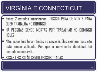 VIRGÍNIA E CONNECTICUT
• Esses 2 estados americanos POSSUI PENA DE MORTE PARA
  QUEM TRABALHA NO DOMINGO.
• HÁ PESSOAS SENDO MORTAS POR TRABALHAR NO DOMINGO
  HOJE?
• Não, essas leis foram feitas no sec.xviii. Elas existem mais não
  está sendo aplicada. Por que o movimento dominical foi
  sustado no sec.xviii.
• ESSAS LEIS ESTÃO SENDO RESSUSCITADAS

                                                                 12
 