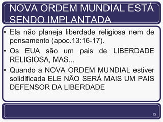 NOVA ORDEM MUNDIAL ESTÁ
 SENDO IMPLANTADA
• Ela não planeja liberdade religiosa nem de
  pensamento (apoc.13:16-17).
• Os EUA são um pais de LIBERDADE
  RELIGIOSA, MAS...
• Quando a NOVA ORDEM MUNDIAL estiver
  solidificada ELE NÃO SERÁ MAIS UM PAIS
  DEFENSOR DA LIBERDADE


                                           13
 