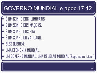 GOVERNO MUNDIAL e apoc.17:12
•   É UM SONHO DOS ILUMINATIS.
•   É UM SONHO DOS MAÇONS.
•   É UM SONHO DOS EUA.
•   É UM SONHO DO VATICANO.
•   ELES QUEREM:
•   UMA ECONOMIA MUNDIAL.
•   UM GOVERNO MUNDIAL. UMA RELIGIÃO MUNDIAL (Papa como Líder)

                                                           16
 