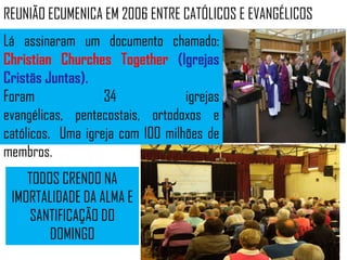 REUNIÃO ECUMENICA EM 2006 ENTRE CATÓLICOS E EVANGÉLICOS
Lá assinaram um documento chamado:
Christian Churches Together (Igrejas
Cristãs Juntas).
Foram              34             igrejas
evangélicas, pentecostais, ortodoxos e
católicos. Uma igreja com 100 milhões de
membros.
    TODOS CRENDO NA
 IMORTALIDADE DA ALMA E
    SANTIFICAÇÃO DO
        DOMINGO
 