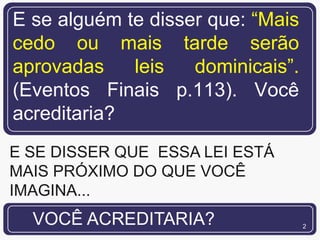 E se alguém te disser que: “Mais
cedo ou mais tarde serão
aprovadas    leis   dominicais”.
(Eventos Finais p.113). Você
acreditaria?
E SE DISSER QUE ESSA LEI ESTÁ
MAIS PRÓXIMO DO QUE VOCÊ
IMAGINA...
  VOCÊ ACREDITARIA?                2
 