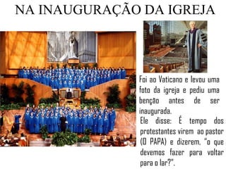 NA INAUGURAÇÃO DA IGREJA



              Foi ao Vaticano e levou uma
              foto da igreja e pediu uma
              benção antes de ser
              inaugurada.
               Ele disse: É tempo dos
               protestantes virem ao pastor
               (O PAPA) e dizerem, “o que
               devemos fazer para voltar
               para o lar?”.
 