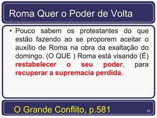 Roma Quer o Poder de Volta
• Pouco sabem os protestantes do que
  estão fazendo ao se proporem aceitar o
  auxílio de Roma na obra da exaltação do
  domingo. (O QUE ) Roma está visando (É)
  restabelecer o seu poder, para
  recuperar a supremacia perdida.




 O Grande Conflito, p.581               22
 