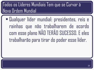 Todos os Líderes Mundiais Tem que se Curvar à
Nova Ordem Mundial
 • Qualquer líder mundial: presidentes, reis e
   rainhas que não trabalharem de acordo
   com esse plano NÃO TERÃO SUCESSO. E eles
   trabalharão para tirar do poder esse líder.



                                                23
 