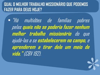 QUAL O MELHOR TRABALHO MISSIONÁRIO QUE PODEMOS
FAZER PARA DEUS HOJE?

  • "Há    multidões de famílias pobres
    pelas quais não se poderia fazer nenhum
    melhor trabalho missionário do que
    ajudá-las a se estabelecerem no campo, e
    aprenderem a tirar dele um meio de
    vida." (CBV 192).
 