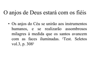 O anjos de Deus estará com os fiéis
 • Os anjos do Céu se unirão aos instrumentos
   humanos, e se realizarão assombrosos
   milagres à medida que os santos avancem
   com as faces iluminadas. (Test. Seletos
   vol.3, p. 308)
 