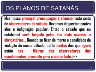 OS PLANOS DE SATANÁS
• Mas nossa principal preocupação é silenciar esta seita
  de observadores do sábado. Devemos despertar contra
  eles a indignação popular. Então o sábado que eu
  estabeleci será forçado pelas leis mais severas e
  obrigatórias... Quando se fizer da morte a penalidade da
  violação do nosso sábado, então muitos dos que agora
  estão nas          fileiras dos observadores dos
  mandamentos, passarão para o nosso lado.>>>

                                                             5
 
