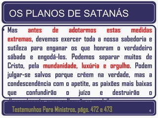 OS PLANOS DE SATANÁS
• Mas antes de adotarmos estas medidas
  extremas, devemos exercer toda a nossa sabedoria e
  sutileza para enganar os que honram o verdadeiro
  sábado e engodá-los. Podemos separar muitos de
  Cristo, pela mundanidade, luxúria e orgulho. Podem
  julgar-se salvos porque crêem na verdade, mas a
  condescendência com o apetite, as paixões mais baixas
  que confundirão o juízo e destruirão o
  discernimento, causar-lhes-ão a queda”.
                                                      6
 