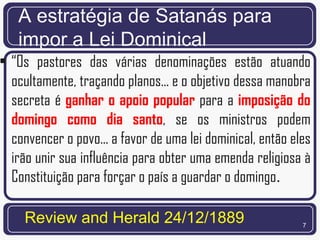 A estratégia de Satanás para
   impor a Lei Dominical
• “Os pastores das várias denominações estão atuando
  ocultamente, traçando planos... e o objetivo dessa manobra
  secreta é ganhar o apoio popular para a imposição do
  domingo como dia santo, se os ministros podem
  convencer o povo... a favor de uma lei dominical, então eles
  irão unir sua influência para obter uma emenda religiosa à
  Constituição para forçar o país a guardar o domingo.

     Review and Herald 24/12/1889                           7
 