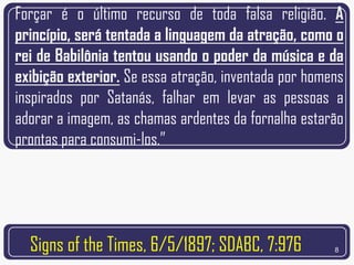 Forçar é o último recurso de toda falsa religião. A
princípio, será tentada a linguagem da atração, como o
rei de Babilônia tentou usando o poder da música e da
exibição exterior. Se essa atração, inventada por homens
inspirados por Satanás, falhar em levar as pessoas a
adorar a imagem, as chamas ardentes da fornalha estarão
prontas para consumi-los.”




  Signs of the Times, 6/5/1897; SDABC, 7:976          8
 
