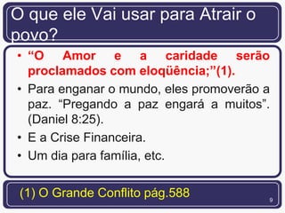 O que ele Vai usar para Atrair o
povo?
• “O Amor e a caridade serão
  proclamados com eloqüência;”(1).
• Para enganar o mundo, eles promoverão a
  paz. “Pregando a paz engará a muitos”.
  (Daniel 8:25).
• E a Crise Financeira.
• Um dia para família, etc.

 (1) O Grande Conflito pág.588          9
 