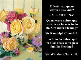 E desta vez, quem
   salvou a sua vida?
  ...A PENICILINA!
 Quem era o nobre, que
investiu na formação do
Dr. Alexander Fleming?
Sir Randolph Churchill.
 E o filho do nobre, que
foi duas vezes salvo pela
    família Fleming?

Sir Winston Churchill.
 