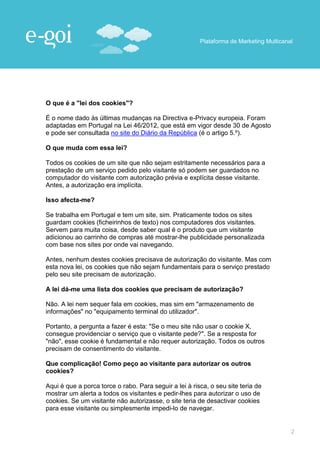 Plataforma de Marketing Multicanal




O que é a "lei dos cookies"?

É o nome dado às últimas mudanças na Directiva e-Privacy europeia. Foram
adaptadas em Portugal na Lei 46/2012, que está em vigor desde 30 de Agosto
e pode ser consultada no site do Diário da República (é o artigo 5.º).

O que muda com essa lei?

Todos os cookies de um site que não sejam estritamente necessários para a
prestação de um serviço pedido pelo visitante só podem ser guardados no
computador do visitante com autorização prévia e explícita desse visitante.
Antes, a autorização era implícita.

Isso afecta-me?

Se trabalha em Portugal e tem um site, sim. Praticamente todos os sites
guardam cookies (ficheirinhos de texto) nos computadores dos visitantes.
Servem para muita coisa, desde saber qual é o produto que um visitante
adicionou ao carrinho de compras até mostrar-lhe publicidade personalizada
com base nos sites por onde vai navegando.

Antes, nenhum destes cookies precisava de autorização do visitante. Mas com
esta nova lei, os cookies que não sejam fundamentais para o serviço prestado
pelo seu site precisam de autorização.

A lei dá-me uma lista dos cookies que precisam de autorização?

Não. A lei nem sequer fala em cookies, mas sim em "armazenamento de
informações" no "equipamento terminal do utilizador".

Portanto, a pergunta a fazer é esta: "Se o meu site não usar o cookie X,
consegue providenciar o serviço que o visitante pede?". Se a resposta for
"não", esse cookie é fundamental e não requer autorização. Todos os outros
precisam de consentimento do visitante.

Que complicação! Como peço ao visitante para autorizar os outros
cookies?

Aqui é que a porca torce o rabo. Para seguir a lei à risca, o seu site teria de
mostrar um alerta a todos os visitantes e pedir-lhes para autorizar o uso de
cookies. Se um visitante não autorizasse, o site teria de desactivar cookies
para esse visitante ou simplesmente impedi-lo de navegar.


                                                                                         2
 