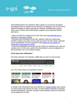 Plataforma de Marketing Multicanal




Esta medida parece-nos excessiva. Não o ajuda a si (é uma dor de cabeça
tecnológica) nem ao visitante (é uma barreira à navegação). Se a lei tem como
objectivo proteger os dados pessoais do visitante, sensibilizando-o para a
forma como os sites usam esses dados, sugerimos que siga este método
alternativo:

- Faça uma lista dos cookies do seu site. Pode usar esta extensão para o
Chrome ou esta para o Firefox.
- Na política de privacidade do seu site, coloque a lista dos cookies que
recolheu e diga o que cada um faz e para que serve (se não souber, pergunte
ao seu webmaster). Um bom exemplo é esta política de privacidade do
Information Commissioner's Office.
- Insira uma notificação no seu site que diz a todos os visitantes que o site usa
cookies (com um link para a política de privacidade) e que ao navegarem no
site concordam com o uso desses cookies.

Como faço essa notificação?

Há várias maneiras. Por exemplo, a BBC põe um aviso no cimo do site.




Já o The Times mete um avisozinho no fundo.




A solução mais interessante que encontrámos é o Cookie Control, que usamos
no nosso próprio site (está ali ao fundo, no canto inferior esquerdo). É gratuito,
dá para personalizar o aspecto, posição e funcionalidade e põe-se a funcionar
numa questão de minutos.




                                                                                        3
 