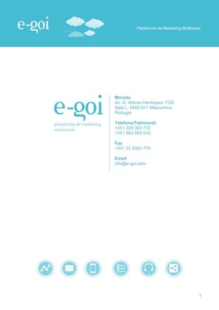 Plataforma de Marketing Multicanal




                          Morada
                          Av. D. Afonso Henriques 1122
                          Sala L, 4450-011 Matosinhos
                          Portugal

plataforma de marketing   Telefone/Telémovel
multicanal                +351 229 363 772
                          +351 960 082 516

                          Fax
                          +351 22 9363 774

                          Email
                          info@e-goi.com




                                                                     5
 