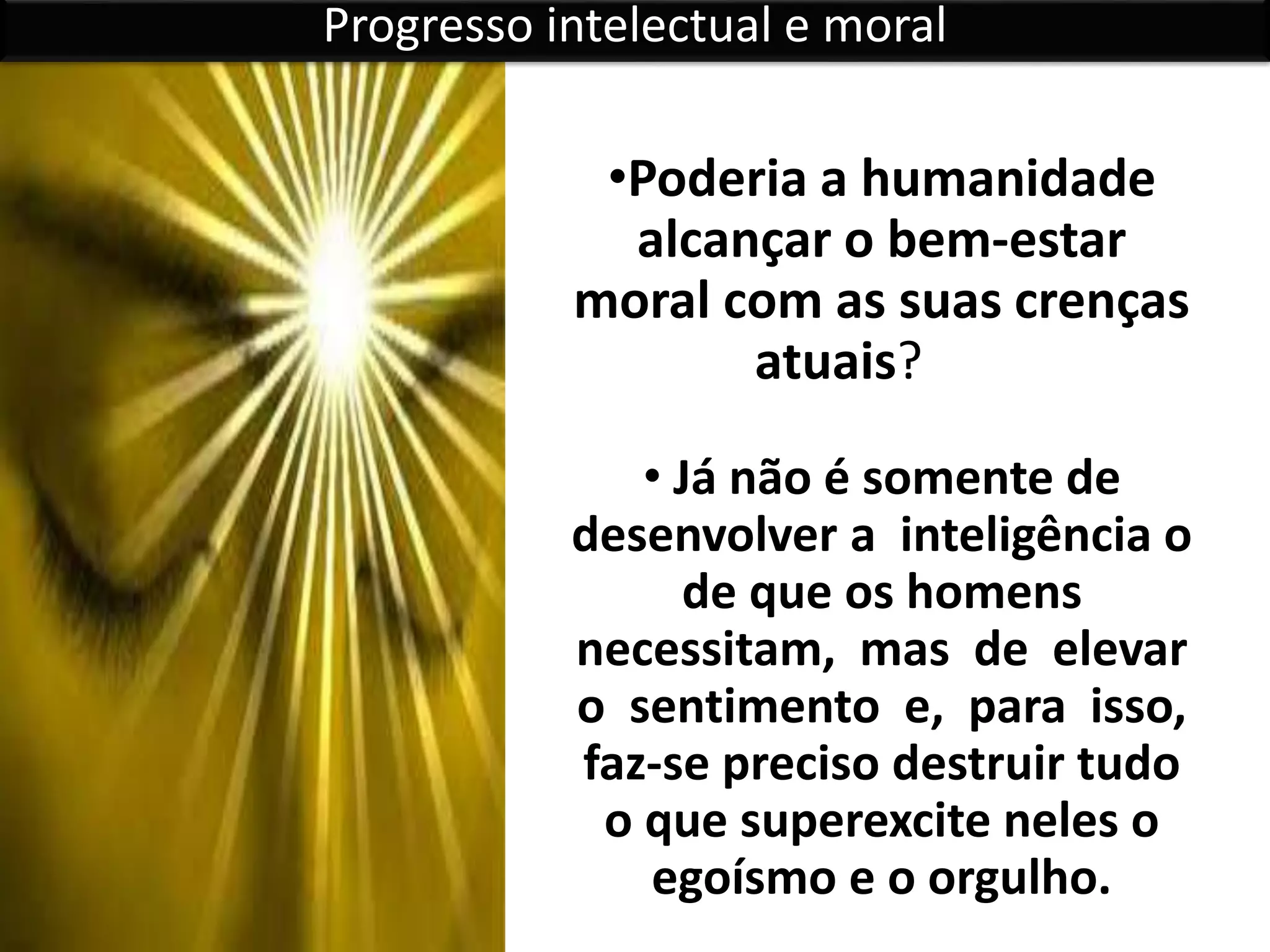 •Poderia a humanidade
alcançar o bem-estar
moral com as suas crenças
atuais?
• Já não é somente de
desenvolver a inteligência o
de que os homens
necessitam, mas de elevar
o sentimento e, para isso,
faz-se preciso destruir tudo
o que superexcite neles o
egoísmo e o orgulho.
Progresso intelectual e moral
 