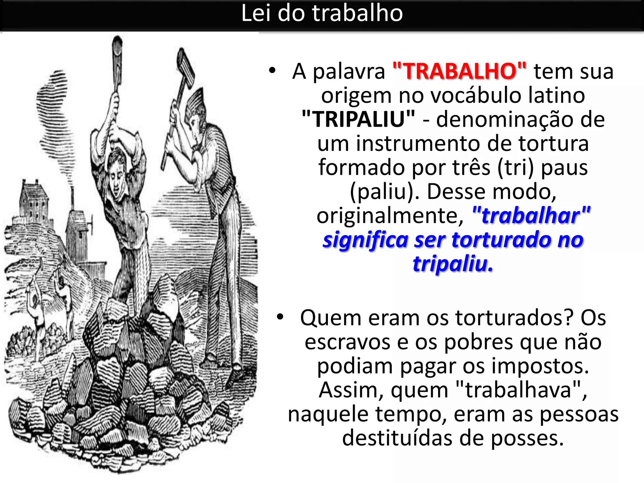 • A palavra "TRABALHO" tem sua
origem no vocábulo latino
"TRIPALIU" - denominação de
um instrumento de tortura
formado por três (tri) paus
(paliu). Desse modo,
originalmente, "trabalhar"
significa ser torturado no
tripaliu.
• Quem eram os torturados? Os
escravos e os pobres que não
podiam pagar os impostos.
Assim, quem "trabalhava",
naquele tempo, eram as pessoas
destituídas de posses.
Lei do trabalho
 