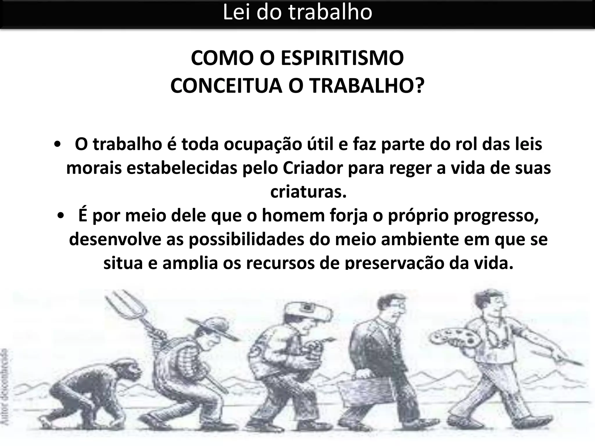 • O trabalho é toda ocupação útil e faz parte do rol das leis
morais estabelecidas pelo Criador para reger a vida de suas
criaturas.
• É por meio dele que o homem forja o próprio progresso,
desenvolve as possibilidades do meio ambiente em que se
situa e amplia os recursos de preservação da vida.
COMO O ESPIRITISMO
CONCEITUA O TRABALHO?
Lei do trabalho
 