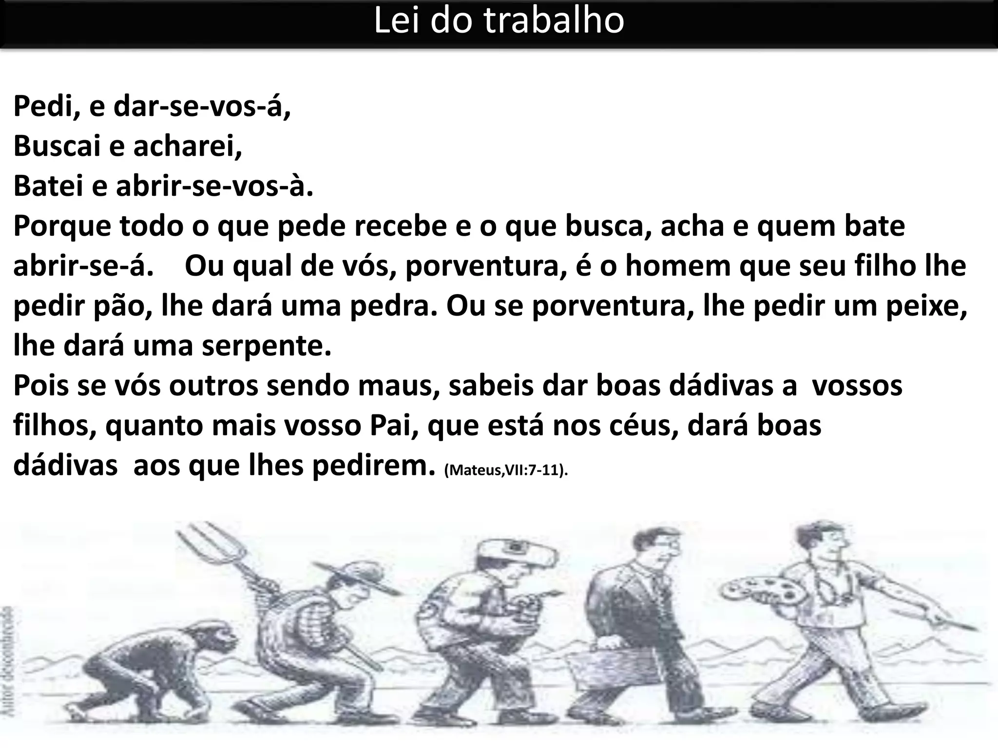 Pedi, e dar-se-vos-á,
Buscai e acharei,
Batei e abrir-se-vos-à.
Porque todo o que pede recebe e o que busca, acha e quem bate
abrir-se-á. Ou qual de vós, porventura, é o homem que seu filho lhe
pedir pão, lhe dará uma pedra. Ou se porventura, lhe pedir um peixe,
lhe dará uma serpente.
Pois se vós outros sendo maus, sabeis dar boas dádivas a vossos
filhos, quanto mais vosso Pai, que está nos céus, dará boas
dádivas aos que lhes pedirem. (Mateus,VII:7-11).
Lei do trabalho
 