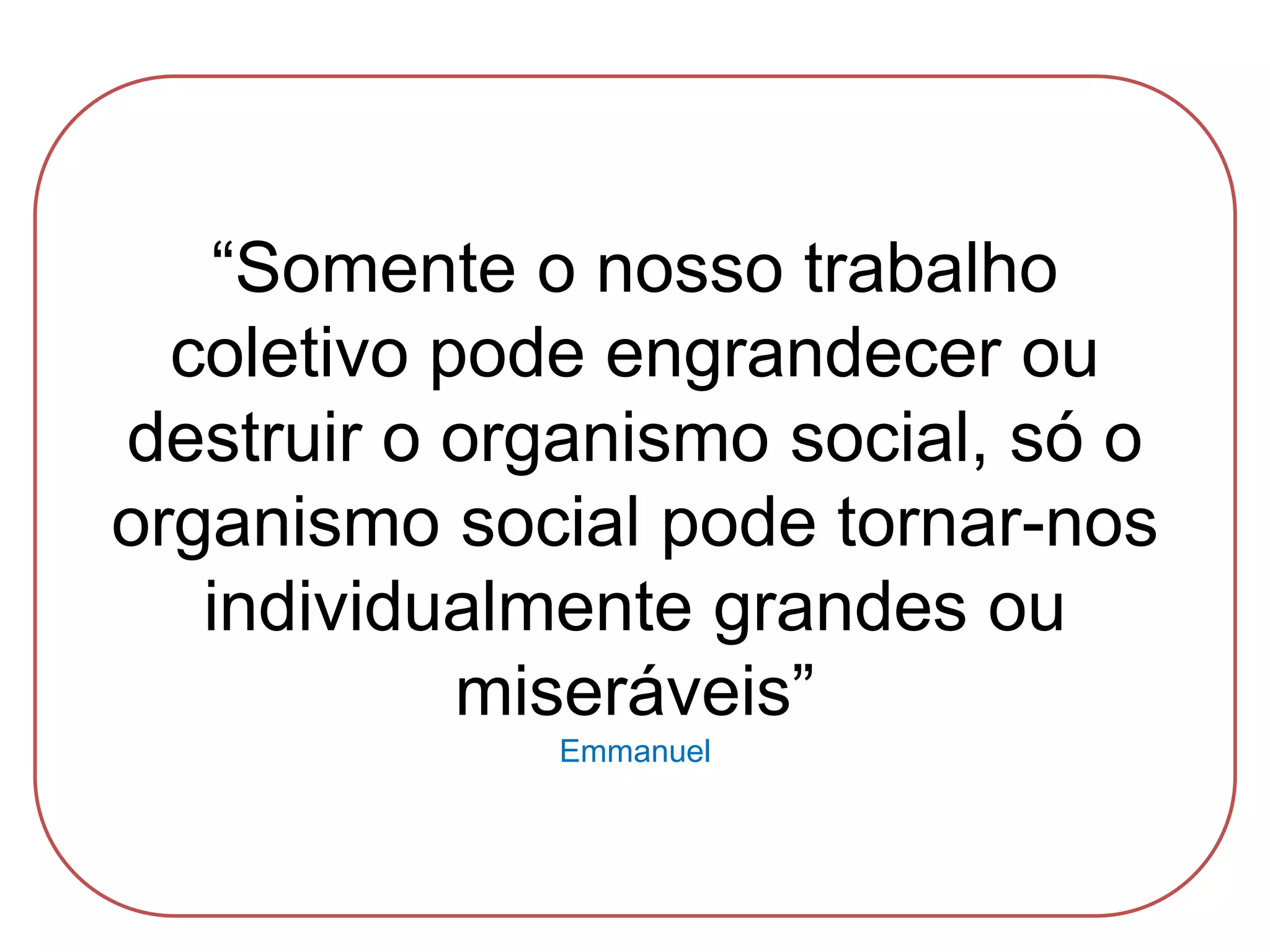 “Somente o nosso trabalho
coletivo pode engrandecer ou
destruir o organismo social, só o
organismo social pode tornar-nos
individualmente grandes ou
miseráveis”
Emmanuel
 